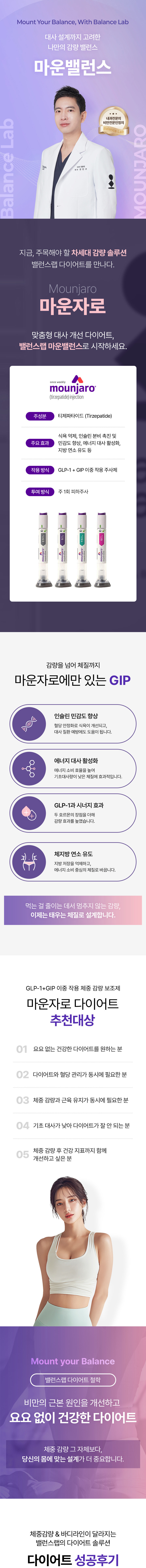 대사 설계까지 고려한 나만의 감량 밸런스 다이어트 솔루션
[밸런스랩 마운밸런스, 마운자로 다이어트]

▶ 체중감량의 새로운 약물 마운자로 활용도 높이기
▶ 마운자로 : GLP-1 +GIP 이중효능제, 
▶ 마운자로 효과 : 식욕억제, 포만감 증가, 체지방 감소 효과, 인슐린 민감도 향상, 혈당 안정화, 대사질환예방, 기초대사량 개선
▶ 내과전문의, 비만전문인정의, 1:1 맞춤 진료
▶ 개인 기저질환 맞춤 다이어트 솔루션 제시
▶ 혈액검사+유기산 검사+개인맞춤수액+다이어트맞춤진료+다이어트약처방+마운자로처방
▶ 작심삼일의 반복, 반복되는 다이어트가 아닌 요요없는 건강한 체중감량
▶ FDA인증비만약처방, 디에타민&펜터민&펜디메트라진과 같은 향정신계 약물 미처방
▶ 고도비만, 당뇨병, 고혈압, 고콜레스테롤증, 심혈관 질환 등 비만 장애 개선
▶ 먹는 걸 줄이는 데서 멈추지 않는 감량, 태우는 체질로 설계

