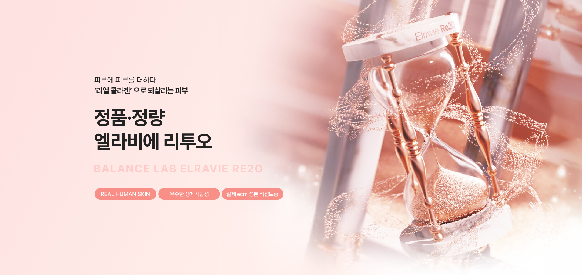 리얼 콜라겐 으로 되살리는 피부
[밸런스랩 정품정량 엘라비에 리투오]

▶ 고순도 인체 유래 콜라겐 (ECM 성분)을 피부 진피층에 직접 주입하여 근본적인 피부 노화 개선
▶ 실제 피부를 구성하는 ECM을 진피에 직접적으로 보충해 피부가 스스로 재건할 수 있는 환경 개선
▶ 콜라겐, 엘라스틴, 히알루론산, 다양한 성장인자 등 피부를 이루는 핵심 성분 정제
▶ 피부 속 자연스럽게 조직 재생 유도
▶ 피부 본연의 구조와 유사하게 작용하여 즉각적이고, 오랜 지속 효과
▶ 단순히 성분을 채워 넣는 것이 아닌 피부 구조 자체를 변화시켜주는 재생 부스터
▶ 레티젠 효과 : 근본적인 피부 재생, 피부 탄력 개선, 피부결 개선, 피부톤 개선(미백), 피부 장벽 강화, 속보습 증가, 붉은기 개선, 거칠기 개선, 피부 광채, 잔주름 개선, 기미 잡티 개선, 모공 축소, 여드름 흉터 완화, 다크서클  개선, 안티에이징 등 근본적인 피부 자체를 건강하게 개선
▶ AATB, MFDS, FDA 원재료 승인을 받아 입증된 안전성과 효과
▶ 인체 피부에서 추출한 무세포 동종진피 파우더로 차별화된 원재료 사용
▶ 인공 합성물질이 아닌 인체 유래 성분으로 우수한 생체적합성, 부작용 최소화
▶ 안전성이 입증 된 정품정량 리투오만을 사용
▶ 안티에이징을 가장 잘 이해하는 밸런스랩 의료진의 1:1 맞춤 시술로 자연스럽고 조화로운 결과 지향




