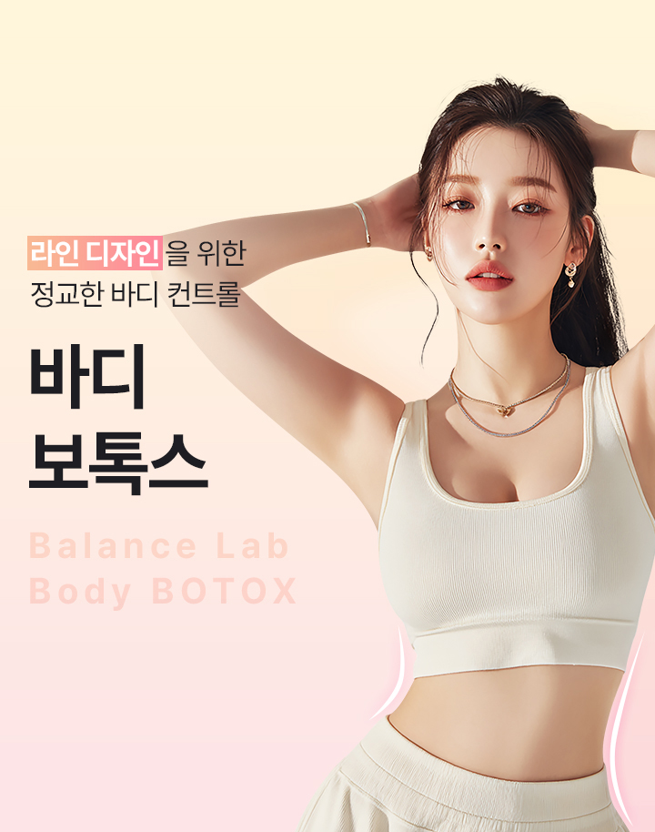 체형에 맞춤 균형 잡힌 바디라인
[밸런스랩 정교한 바디 컨트롤 ‘바디보톡스’]

▶ 과도하게 발달된 근육을 선택적으로 완화하여 부드러운 바디라인 형성
▶ 체형과 움직임을 고려한 라인 중심의 맞춤 시술
▶ 불필요한 근육 볼륨을 정리해 자연스러운 바디라인 완성
▶ 팔뚝, 종아리, 허벅지 등 부위별 근육 특성에 맞춘 정밀 시술
▶ 근육형 바디라인 개선에 효과적인 비수술 시술
▶ 시술 후 일상생활 가능한 회복 부담이 적은 시술
▶ 개인별 근육 발달 정도에 따른 1:1 맞춤 접근
▶ 정리된 라인으로 자연스럽게 얇아 보이는 변화
▶ 균형 잡힌 바디 비율을 고려한 라인 중심 개선
▶ 종아리 알, 팔뚝살, 승모근 등 근육형 고민 부위 개선
▶ 반복 시술 시 안정적인 라인 유지 효과 기대
