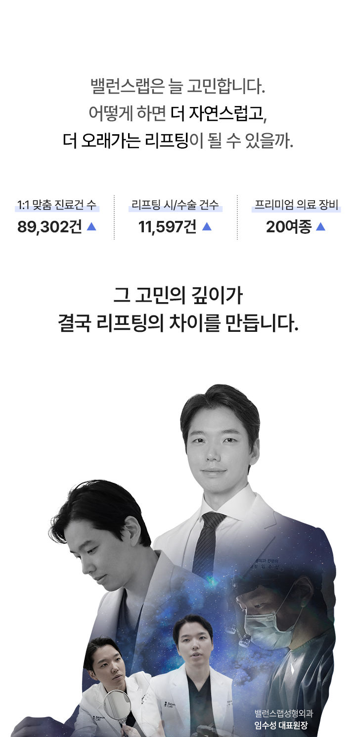 밸런스랩은 늘 고민합니다.
어떻게 하면 더 자연스럽고,
더 오래가는 리프팅이 될 수 있을까.

1:1 맞춤 진료건 수: 89,302건 ▲
리프팅 시/수술 건수: 11,597건 ▲
프리미엄 의료 장비: 20여종 ▲

그 고민의 깊이가
결국 리프팅의 차이를 만듭니다.




