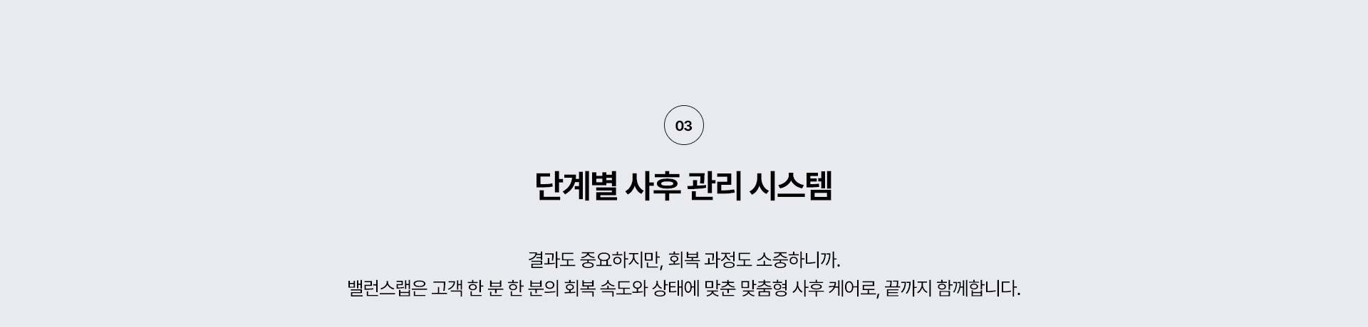왜 밸런스랩 에서 리프팅을 해야할까?
3. 단계별 사후 관리 시스템
결과도 중요하지만, 회복 과정도 소중하니까.
밸런스랩은 고객 한 분 한 분의 회복 속도와 상태에 맞춘 맞춤형 사후 케어로, 끝까지 함께 합니다.




