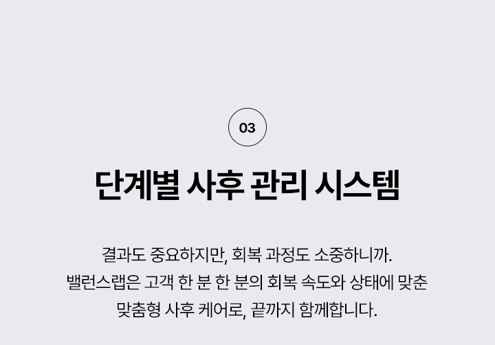 왜 밸런스랩 에서 리프팅을 해야할까?
3. 단계별 사후 관리 시스템
결과도 중요하지만, 회복 과정도 소중하니까.
밸런스랩은 고객 한 분 한 분의 회복 속도와 상태에 맞춘 맞춤형 사후 케어로, 끝까지 함께 합니다.




