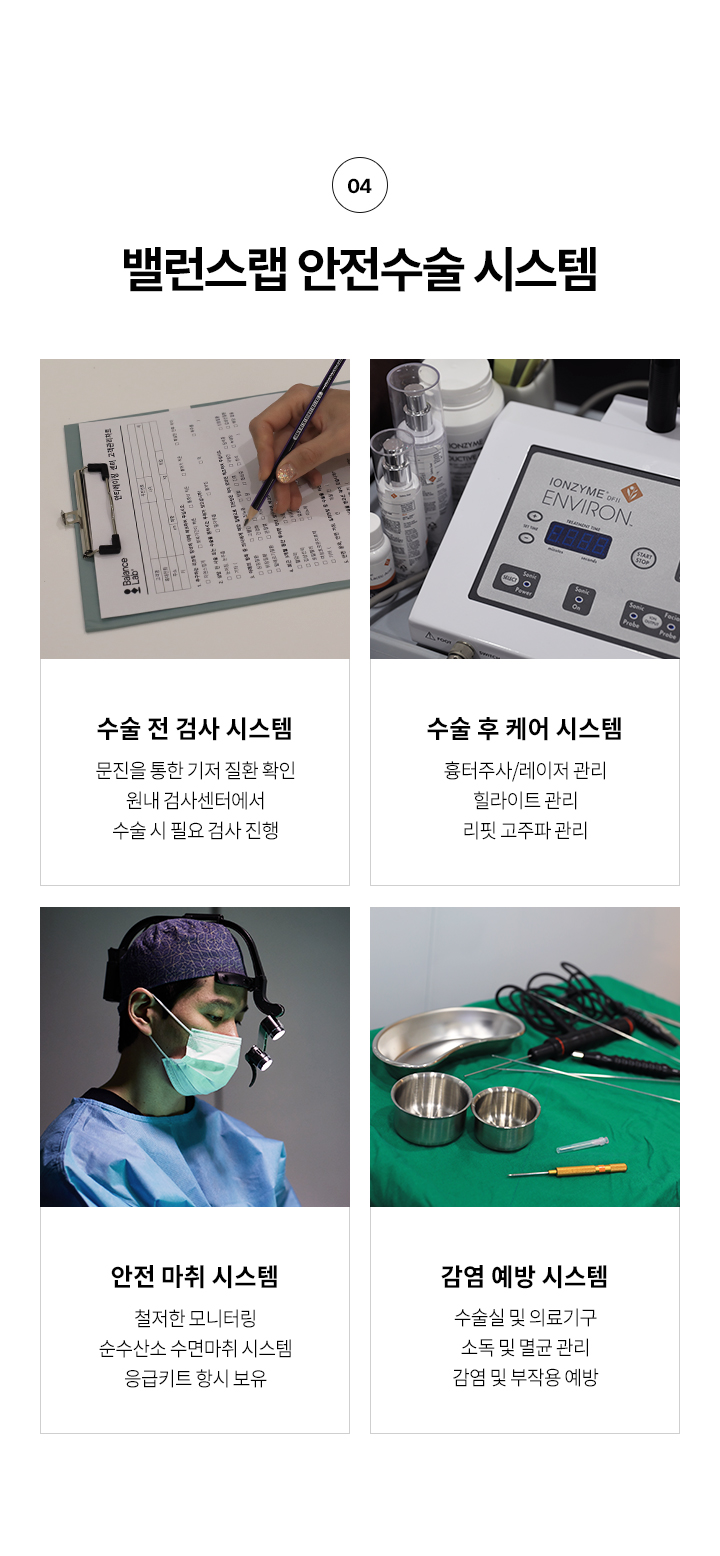 왜 밸런스랩 에서 리프팅을 해야할까?
4. 밸런스랩 안전수술 시스템,
수술전 검사 시스템: 문진을 통한 기저 질환 확인 원내 검사센터에서 수술 시 필요 검사 진행
수술 후 케어 시스템: 흉터주사/레이저 관리 힐라이트 관리, 리핏 고주파 관리 등
안전 마취 시스템: 철저한 모니터링, 순수산소 수면마취 시스템, 응급키트 항시 보유
감염 예방 시스템: 수술실 및 의료기구 소독 및 멸균 관리 감염 및 부작용 예방






