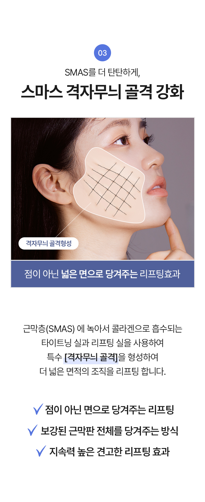 3. SMAS를 더 탄탄하게, 스마스 격자무늬 골격 강화 “점이 아닌 넓은 면으로 당겨주는 리프팅 효과
근막층 (SMAS)에 녹아서 콜라겐으로 흡수되는 타이트닝 실과 리프팅 실을 사용하여 특수 [격자무늬 골격]을 형성하여 더 넓은 면적의 조직을 리프팅 합니다.

√ 점이 아닌 면으로 당겨주는 리프팅
√ 보강된 근막판 전체를 당겨주는 방식
√ 지속력 높은 견고한 리프팅 효과

